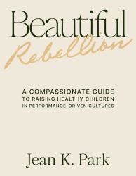 Beautiful Rebellion : A Compassionate Guide to Raising Healthy Children in Performance-Driven Cultures