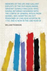 Memoirs of the Life and Gallant Exploits of the Old Highlander, Serjeant Donald Macleod : Who, Having Returned Wounded with the Corpse of General Wolfe from Quebec, Was Admitted an Out-Pensioner of Chelseae Hospital in 1759, and Is Now in the Ciiid Year 