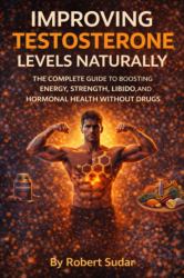 Improving Testosterone Levels Naturally : The Complete Guide to Boosting Energy, Strength, Libido, and Hormonal Health Without Drugs