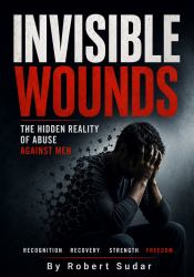 Invisible Wounds - the Hidden Reality of Abuse Against Men : Recognizing Emotional Abuse, Coercive Control, Manipulation, False Accusations, Financial Abuse, Parental Alienation, Sexual Abuse, and Domestic Violence Against Men