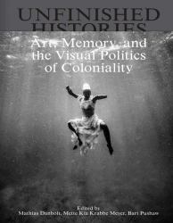 Unfinished Histories : Art, Memory, and the Visual Politics of Coloniality
