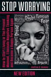 Stop Worrying : How to Start Living in the Present Moment, Eliminate Negative Thinking and Become a Happy Person Again