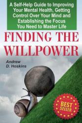 Finding the Willpower : A Self-Help Guide to Improving Your Mental Health, Getting Control over Your Mind and Establishing the Focus You Need to Master Life