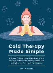 Cold Therapy Made Simple : A 5-Step Guide to Supercharging Healing, Supporting Recovery, Feeling Better, and Living Longer Through Cold Exposure