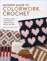 Modern Guide to Colorwork Crochet : Techniques, Motifs and Projects for Tapestry, Intarsia and Fair Isle-Style