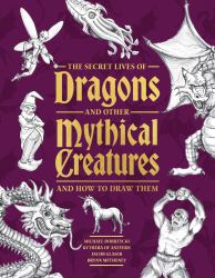 The Secret Lives of Dragons and Other Mythical Creatures : And How to Draw Them