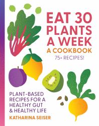 Eat 30 Plants a Week: a Cookbook : Plant-Based Recipes for a Healthy Gut and Healthy Life - 75+ Recipes!