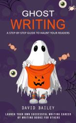 Ghost Writing : A Step-By-step Guide to Haunt Your Readers (Launch Your Own Successful Writing Career by Writing Books for Others)