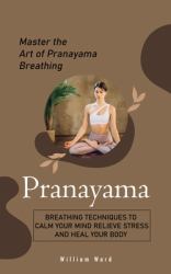 Pranayama : Master the Art of Pranayama Breathing (Breathing Techniques to Calm Your Mind Relieve Stress and Heal Your Body)