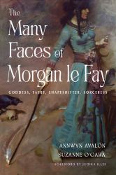 The Many Faces of Morgan le Fay : A Modern Guide to the Ancient Celtic Deity