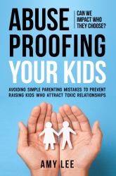 Abuse Proofing Your Kids : Avoiding Simple Parenting Mistakes to Prevent Raising Kids Who Attract Toxic Relationships