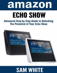 Amazon Echo Show : Advance Step by Step Guide to Unlocking the Potential of Your Echo Show (Alexa, Echo Show, Smart Home Assistant, Tips and Tricks)