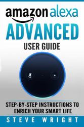 Amazon Alexa : Amazon Alexa: Advanced User Guide: Step by Step to Enrich Your Smart Life (alexa, Alexa Echo, Alexa Instructions, Amazon Dot, Echo, Echo Dot Manual, Echo Show, Echo Spot, Amazon Tap)