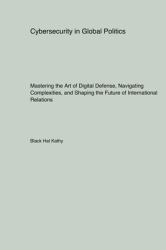 Cybersecurity in Global Politics : Mastering the Art of Digital Defense, Navigating Complexities, and Shaping the Future of International Relations