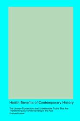 Health Benefits of Contemporary History : The Unseen Connections and Unbelievable Truths That Are Transforming Our Understanding of the Past