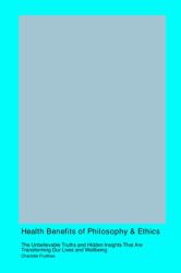 Health Benefits of Philosophy and Ethics : The Unbelievable Truths and Hidden Insights That Are Transforming Our Lives and Wellbeing