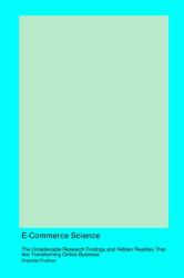 E-Commerce Science : The Unbelievable Research Findings and Hidden Realities That Are Transforming Online Business