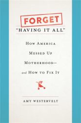 Forget "Having It All" : How America Messed up Motherhood--And How to Fix It