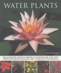 Water Plants : An Illustrated Guide to Varieties, Cultivation and Care, with Step-By-Step Instructions and over 110 Beautiful Photographs