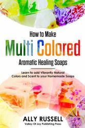 How to Make Multi Colored Aromatic Healing Soaps : Learn to Add Vibrantly Natural Colors and Scent to Your Homemade Soaps