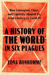 A History of the World in Six Plagues : How Contagion, Class, and Captivity Shaped Us, from Cholera to COVID-19