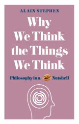 Why We Think the Things We Think : Philosophy in a Nutshell