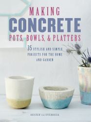 Making Concrete Pots, Bowls, and Platters : 35 Stylish and Simple Projects for the Home and Garden
