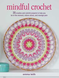 Mindful Crochet : 35 Creative and Colorful Projects to Help You Be in the Moment, Relieve Stress, and Manage Pain