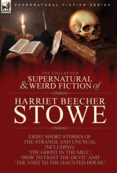 The Collected Supernatural and Weird Fiction of Harriet Beecher Stowe : Eight Short Stories of the Strange and Unusual Including 'the Ghost in the Mill, ' 'How to Fight the Devil' and 'the Visit to the Haunted House'