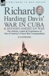 Richard Harding Davis' War in Cuba & Spanish-American War : The Articles, Letters and Experiences of One of America's Finest War Correspondents