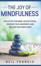 The Joy of Mindfulness : Declutter Your Mind, Relieve Stress, Increase Your Awareness, and Reclaim Your Inner Peace