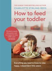 How to Feed Your Toddler : Everything You Need to Know to Raise Happy, Independent Little Eaters