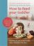 How to Feed Your Toddler : Everything You Need to Know to Raise Happy, Independent Little Eaters