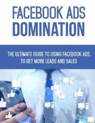 Facebook Ads Domination : The Ultimate Guide to Using Facebook to Get More Leads and Sales