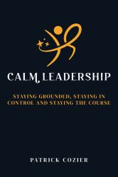 Calm Leadership : Staying Grounded, Staying in Control and Staying the Course