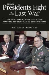 When Presidents Fight the Last War : The Oval Office, Sunk Costs, and Wartime Decision-Making since Vietnam