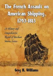 The French Assault on American Shipping, 1793-1813 : A History and Comprehensive Record of Merchant Marine Losses
