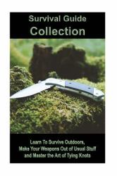 Survival Guide Collection: Learn to Survive Outdoors, Make Your Weapons Out of Usual Stuff and Master the Art of Tying Knots : (How to Survive a Disaster, Survival Book)