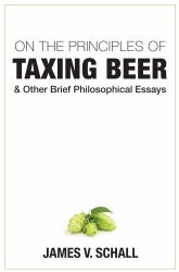 On the Principles of Taxing Beer : And Other Brief Philosophical Essays