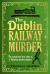 The Dublin Railway Murder : The Sensational True Story of a Victorian Murder Mystery