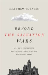 Beyond the Salvation Wars : Why Both Protestants and Catholics Must Reimagine How We Are Saved