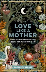 Love Like a Mother : How the Sacred Work of Motherhood Reveals the Maternal Heart of God