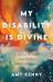 My Disability Is Divine : A Joyful Witness That Defies Ableist Nonsense