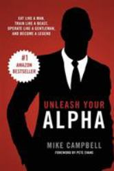 Unleash Your Alpha : Eat Like a Man, Train Like a Beast, Operate Like a Gentleman and Become a Legend