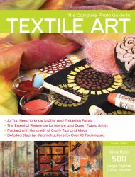 The Complete Photo Guide to Textile Art : All You Need to Know to Alter and Embellish Fabric - The Essential Reference for Novice and Expert Fabric Artists - Packed with Hundreds of Crafty Tips and Ideas - Detailed Step-by-Step Instructions for More Than