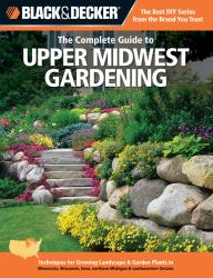 Black and Decker the Complete Guide to Upper Midwest Gardening : Techniques for Growing Landscape and Garden Plants in Minnesota, Wisconsin, Iowa, Northern Michigan and Southwestern Ontario