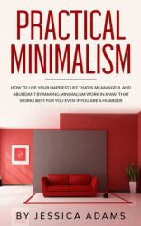 Practical Minimalism : How to Live Your Happiest Life That Is Meaningful and Abundant by Making Minimalism Work in a Way That Works Best for You Even If You Are a Hoarder