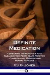 Definite Medication : Containing Therapeutic Facts Gleaned from Forty Years Practice - Homeopathic Medicine and Herbal Remedies