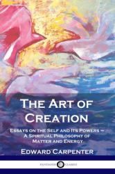 The Art of Creation : Essays on the Self and Its Powers - a Spiritual Philosophy of Matter and Energy