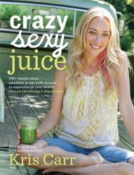 Crazy Sexy Juice : 100+ Simple Juice, Smoothie and Nut Milk Recipes to Supercharge Your Health